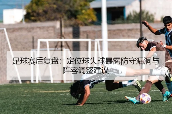 足球赛后复盘：定位球失球暴露防守漏洞与阵容调整建议